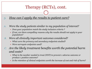 Therapy (RCTs), cont.

3.   How can I apply the results to patient care?

A.   Were the study patients similar to my population of interest?
        Does your population match the study inclusion criteria ?
        If not, are there compelling reasons why the results should not apply to your
         population?
B.   Were all clinically important outcomes considered?
        What were the primary and secondary endpoints studied?
        Were surrogate endpoints used?
C. Are the likely treatment benefits worth the potential harm
     and costs?
        What is the number needed to treat (NNT) to prevent 1 adverse outcome or
         produce 1 positive outcome?
        Is the retention of clinical endpoints worth the increase of cost and risk of harm?
     
 
