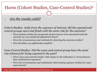 Harm (Cohort Studies, Case-Control Studies)2

 1.    Are the results valid?

 Cohort Studies: Aside from the exposure of interest, did the exposed and
 control groups start and finish with the same risk for the outcome?
           Were patients similar for prognostic factors known to be associated with the
            outcome (or was statistical adjustment done)?
           Were the circumstances and methods for detecting the outcome similar?
           Was the follow-up sufficiently complete?


 Case-Control Studies: Did the cases and control group have the same
 rise (chance) for being exposed in the past?
           Were cases and controls similar with respect to the indication or circumstances
            that would lead to exposure?
           Were the circumstances and methods for determining exposure similar for cases
            and controls?
2. http://jamaevidence.com/criticalAppraisalWorksheet/23
 