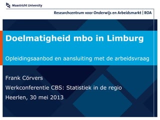 Doelmatigheid mbo in Limburg
Opleidingsaanbod en aansluiting met de arbeidsvraag
Frank Cörvers
Werkconferentie CBS: Statistiek in de regio
Heerlen, 30 mei 2013
 