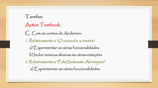 Tarefas: Active TextbookC. Com os contos de Andersen: 1. Relativamente a “O caracol e a roseira” a) Experimentar as várias funcionalidadesb) Incluir músicas alusivas às várias estações2. Relativamente a “PolisSudoesteAlentejano” a) Experimentar as várias funcionalidades  