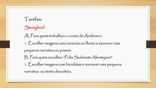 Tarefas: StorybirdA. Para quem trabalhou o conto de Andersen: 1. Escolher imagens com caracóis ou flores e escrever uma pequena narrativa ou poema. B. Para quem escolheu “Polis Sudoeste Alentejano” 1. Escolher imagens com bicicletas e escrever uma pequena narrativa ou texto descritivo.  