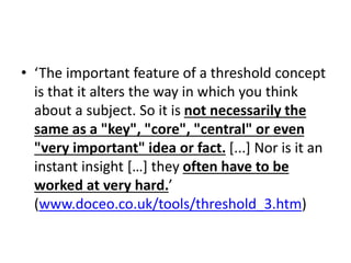 • ‘The important feature of a threshold concept
is that it alters the way in which you think
about a subject. So it is not necessarily the
same as a "key", "core", "central" or even
"very important" idea or fact. [...] Nor is it an
instant insight […] they often have to be
worked at very hard.’
(www.doceo.co.uk/tools/threshold_3.htm)
 