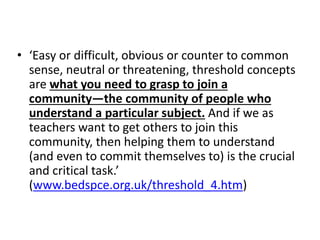 • ‘Easy or difficult, obvious or counter to common
sense, neutral or threatening, threshold concepts
are what you need to grasp to join a
community—the community of people who
understand a particular subject. And if we as
teachers want to get others to join this
community, then helping them to understand
(and even to commit themselves to) is the crucial
and critical task.’
(www.bedspce.org.uk/threshold_4.htm)
 