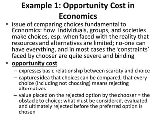 Example 1: Opportunity Cost in
Economics
• issue of comparing choices fundamental to
Economics: how individuals, groups, and societies
make choices, esp. when faced with the reality that
resources and alternatives are limited; no-one can
have everything, and in most cases the ‘constraints’
faced by chooser are quite severe and binding
• opportunity cost
– expresses basic relationship between scarcity and choice
– captures idea that choices can be compared; that every
choice (including not choosing) means rejecting
alternatives
– value placed on the rejected option by the chooser = the
obstacle to choice; what must be considered, evaluated
and ultimately rejected before the preferred option is
chosen
 