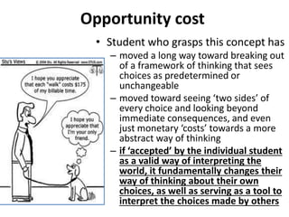 Opportunity cost
• Student who grasps this concept has
– moved a long way toward breaking out
of a framework of thinking that sees
choices as predetermined or
unchangeable
– moved toward seeing ‘two sides’ of
every choice and looking beyond
immediate consequences, and even
just monetary ‘costs’ towards a more
abstract way of thinking
– if ‘accepted’ by the individual student
as a valid way of interpreting the
world, it fundamentally changes their
way of thinking about their own
choices, as well as serving as a tool to
interpret the choices made by others
 