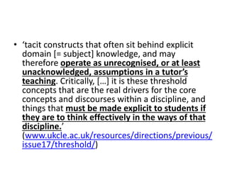 • ‘tacit constructs that often sit behind explicit
domain [= subject] knowledge, and may
therefore operate as unrecognised, or at least
unacknowledged, assumptions in a tutor’s
teaching. Critically, […] it is these threshold
concepts that are the real drivers for the core
concepts and discourses within a discipline, and
things that must be made explicit to students if
they are to think effectively in the ways of that
discipline.’
(www.ukcle.ac.uk/resources/directions/previous/
issue17/threshold/)
 