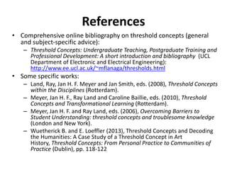 References
• Comprehensive online bibliography on threshold concepts (general
and subject-specific advice):
– Threshold Concepts: Undergraduate Teaching, Postgraduate Training and
Professional Development: A short introduction and bibliography (UCL
Department of Electronic and Electrical Engineering):
http://www.ee.ucl.ac.uk/~mflanaga/thresholds.html
• Some specific works:
– Land, Ray, Jan H. F. Meyer and Jan Smith, eds. (2008), Threshold Concepts
within the Disciplines (Rotterdam).
– Meyer, Jan H. F., Ray Land and Caroline Baillie, eds. (2010), Threshold
Concepts and Transformational Learning (Rotterdam).
– Meyer, Jan H. F. and Ray Land, eds. (2006), Overcoming Barriers to
Student Understanding: threshold concepts and troublesome knowledge
(London and New York).
– Wuetherick B. and E. Loeffler (2013), Threshold Concepts and Decoding
the Humanities: A Case Study of a Threshold Concept in Art
History, Threshold Concepts: From Personal Practice to Communities of
Practice (Dublin), pp. 118-122
 