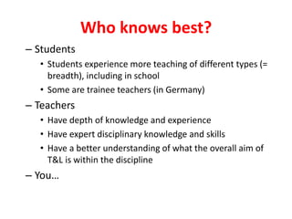 Who knows best?
– Students
• Students experience more teaching of different types (=
breadth), including in school
• Some are trainee teachers (in Germany)
– Teachers
• Have depth of knowledge and experience
• Have expert disciplinary knowledge and skills
• Have a better understanding of what the overall aim of
T&L is within the discipline
– You…
 