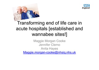 Transforming end of life care in
acute hospitals [established and
wannabee sites!]
Maggie Morgan Cooke
Jennifer Clemo
Anita Hayes
Maggie.morgan-cooke@nhsiq.nhs.uk
 