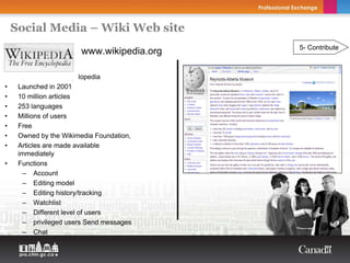 Social Media – Wiki Web site
                                           5- Contribute
                       www.wikipedia.org

•    Open content encyclopedia
•    Launched in 2001
•    10 million articles
•    253 languages
•    Millions of users
•    Free
•    Owned by the Wikimedia Foundation,
•    Articles are made available
     immediately
•    Functions
       – Account
       – Editing model
       – Editing history/tracking
       – Watchlist
       – Different level of users
       – privileged users Send messages
       – Chat
 