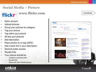 Social Media – Picture
                        www.flickr.com       Contribute



•    Open account
•    Upload pictures
•    Group your pictures by category
•    Tag your picture
•    Tag within your picture
•    Alt text your pictures
•    Add description
•    Place photos on a map (GPS)
•    Add a back link in your description
•    General public access
•    Royalty-free
•    Your picture should be:
      –   Availabe to general public
      –   Royalty-free
      –   Share with other interest groups
 