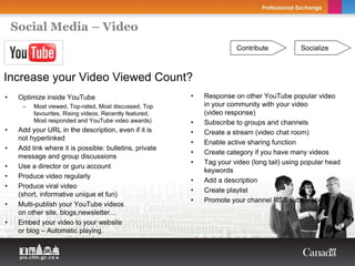 Social Media – Video
                                                                        Contribute            Socialize



Increase your Video Viewed Count?
•    Optimize inside YouTube                              •   Response on other YouTube popular video
      –   Most viewed, Top-rated, Most discussed, Top         in your community with your video
          favourites, Rising videos, Recently featured,       (video response)
          Most responded and YouTube video awards)        •   Subscribe to groups and channels
•    Add your URL in the description, even if it is       •   Create a stream (video chat room)
     not hyperlinked
                                                          •   Enable active sharing function
•    Add link where it is possible: bulletins, private
                                                          •   Create category if you have many videos
     message and group discussions
                                                          •   Tag your video (long tail) using popular head
•    Use a director or guru account
                                                              keywords
•    Produce video regularly
                                                          •   Add a description
•    Produce viral video
                                                          •   Create playlist
     (short, informative unique et fun)
                                                          •   Promote your channel RSS subscription
•    Multi-publish your YouTube videos
     on other site, blogs,newsletter…
•    Embed your video to your website
     or blog – Automatic playing.
 