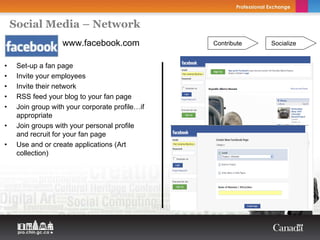 Social Media – Network
                   www.facebook.com              Contribute   Socialize


•    Set-up a fan page
•    Invite your employees
•    Invite their network
•    RSS feed your blog to your fan page
•    Join group with your corporate profile…if
     appropriate
•    Join groups with your personal profile
     and recruit for your fan page
•    Use and or create applications (Art
     collection)
 