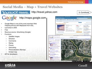 Social Media – Map + Travel Websites
                                         http://travel.yahoo.com                     5- Contribute


                         http://maps.google.com

•    Google Maps is one of the most important Web
     mapping service with MapQuest from AOL.
•    Launched in 2005
•    Free
•    Revenue source: Advertising (Google)
•    Functions
      – Satellite images
      – Direction
      – Comments
      – Rating
      – Picture
      – Geocoding
      – Personalization (Mymap)                        Copyright Thierry Arsenault

      – Embed map
•    API for developers
 