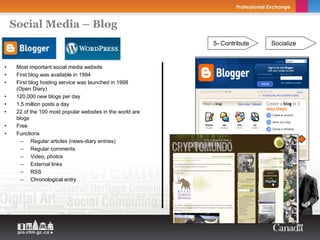 Social Media – Blog
                                                            5- Contribute   Socialize


•    Most important social media website
•    First blog was available in 1994
•    First blog hosting service was launched in 1998
     (Open Diary)
•    120,000 new blogs per day
•    1.5 million posts a day
•    22 of the 100 most popular websites in the world are
     blogs
•    Free
•    Functions
       – Regular articles (news-diary entries)
       – Regular comments
       – Video, photos
       – External links
       – RSS
       – Chronological entry
 