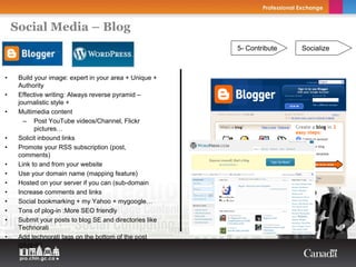 Social Media – Blog
                                                         5- Contribute   Socialize



•    Build your image: expert in your area + Unique +
     Authority
•    Effective writing: Always reverse pyramid –
     journalistic style +
•    Multimedia content
       – Post YouTube videos/Channel, Flickr
           pictures…
•    Solicit inbound links
•    Promote your RSS subscription (post,
     comments)
•    Link to and from your website
•    Use your domain name (mapping feature)
•    Hosted on your server if you can (sub-domain
•    Increase comments and links
•    Social bookmarking + my Yahoo + mygoogle…
•    Tons of plog-in :More SEO friendly
•    Submit your posts to blog SE and directories like
     Technorati
•    Add technorati tags on the bottom of the post
     (plug-in)
 