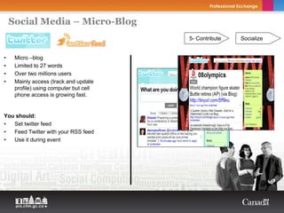 Social Media – Micro-Blog
                                        5- Contribute   Socialize


•    Micro –blog
•    Limited to 27 words
•    Over two millions users
•    Mainly access (track and update
     profile) using computer but cell
     phone access is growing fast.


You should:
•  Set twitter feed
•  Feed Twitter with your RSS feed
•  Use it during event
 