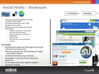Social Media – Bookmark
                                                        5- Contribute   Socialize


•    Users save links to Web pages that they want
     to remember and/or share
•    First online bookmark site: itList in 1996
•    Big players came in 2003
•    Del.icio.us is owned by Yahoo and Stumble
     upon by eBay
      –    Organize bookmarks with informal tags
      –    View other people bookmarks
      –    View how many users bookmarked a
           specific page
      –    Bookmark alert
      –    Rate, share and comment bookmarks
      –    Join group


You should:
•   Bookmark your pages and other pages that are high
    authority for your key phrase
•   Share with networks that will bookmark your pages
    – soft strategic collusion
•   Facilitate bookmarking on your website
•   Be strategic: Timing and IP (look natural not
    suspicious)
•   Do not always submit your page first (pattern)
•   Increase # of friends
 