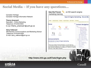 Social Media – If you have any questions…
                                                     Use the Forum        on KX search engine
  Canadian Heritage                                  marketing training
  Canadian Heritage Information Network

  Thierry Arsenault
  Specialist – Online Marketing
  Telephone: 819-934-5003
  E-mail: thierry_arsenault @ pch.gc.ca

  Dany Vallerand
  Membership Communications and Marketing Advisor
  Telephone: 819-934-5028
  E-mail: dany_vallerand@pch.gc.ca




                                 http://www.chin.gc.ca/ATutor/login.php
 