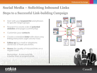 Social Media – Soliciting Inbound Links
Steps to a Successful Link-building Campaign
                                               Copyright Thierry Arsenault




  Start with your keyword list and phrases
  to specific target groups

  Research & create a list of potential
  websites and pages (community)

  Customize your contacts

  Create a standard letter with clear easy
  linking instructions (right anchor text)

  Follow up by e-mail or telephone.
  (Send out a thank-you letter)

  Assess the quality of inbound links on a
  regular basis.

  Remember : A one-way link
  is better than a reciprocal link
 