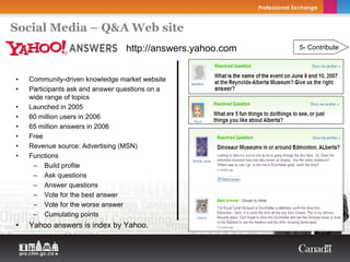 Social Media – Q&A Web site
                                 http://answers.yahoo.com   5- Contribute



•   Community-driven knowledge market website
•   Participants ask and answer questions on a
    wide range of topics
•   Launched in 2005
•   60 million users in 2006
•   65 million answers in 2006
•   Free
•   Revenue source: Advertising (MSN)
•   Functions
     – Build profile
     – Ask questions
     – Answer questions
     – Vote for the best answer
     – Vote for the worse answer
     – Cumulating points
•   Yahoo answers is index by Yahoo.
 