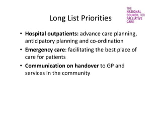 Long List Priorities 
• Hospital outpatients: advance care planning, 
anticipatory planning and co‐ordination
• Emergency care: facilitating the best place of 
care for patients
• Communication on handover to GP and 
services in the community 
 
