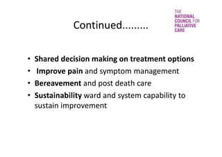 Continued.........
• Shared decision making on treatment options 
• Improve pain and symptom management 
• Bereavement and post death care
• Sustainability ward and system capability to 
sustain improvement
 