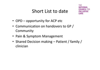 Short List to date
• OPD – opportunity for ACP etc
• Communication on handovers to GP / 
Community
• Pain & Symptom Management
• Shared Decision making – Patient / family / 
clinician 
 