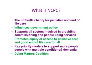 What is NCPC?
• The umbrella charity for palliative and end of
life care
• Influences government policy
• Supports all sectors involved in providing,
commissioning and people using services
• Promotes equity of access to palliative care
and good end of life care for all
• Key priority-models to support more people
people with multiple conditions& dementia
• Dying Matters Coalition
 