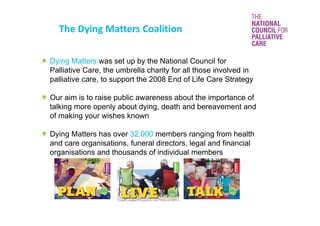 The Dying Matters Coalition
Dying Matters was set up by the National Council for
Palliative Care, the umbrella charity for all those involved in
palliative care, to support the 2008 End of Life Care Strategy
Our aim is to raise public awareness about the importance of
talking more openly about dying, death and bereavement and
of making your wishes known
Dying Matters has over 32,000 members ranging from health
and care organisations, funeral directors, legal and financial
organisations and thousands of individual members
 