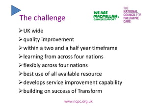 The challenge
UK wide
quality improvement
within a two and a half year timeframe 
learning from across four nations 
flexibly across four nations 
best use of all available resource
develops service improvement capability 
building on success of Transform
www.ncpc.org.uk
 