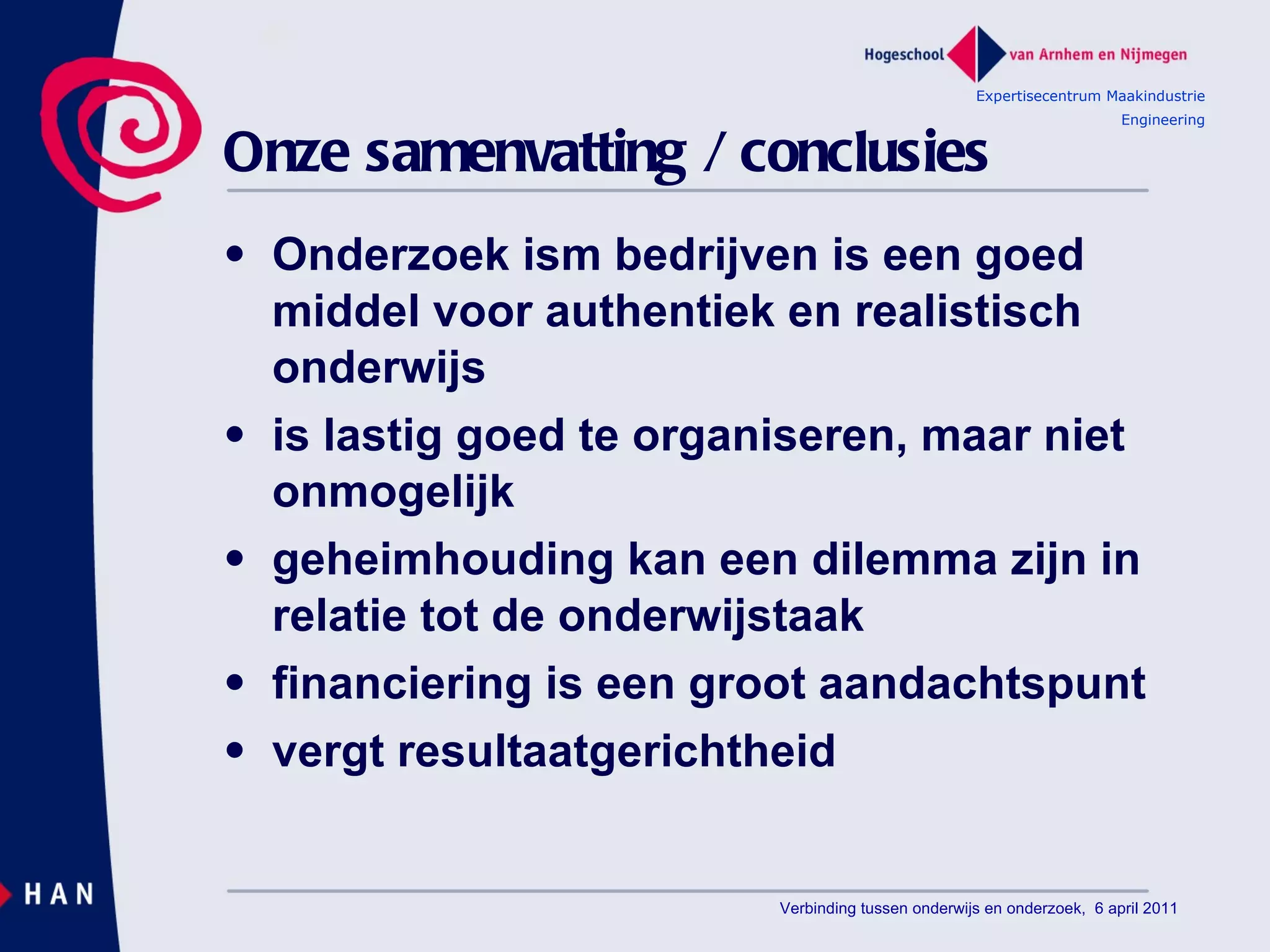 Onze samenvatting / conclusies Onderzoek ism bedrijven is een goed middel voor authentiek en realistisch onderwijs is lastig goed te organiseren, maar niet onmogelijk geheimhouding kan een dilemma zijn in relatie tot de onderwijstaak financiering is een groot aandachtspunt vergt resultaatgerichtheid Expertisecentrum Maakindustrie Engineering Verbinding tussen onderwijs en onderzoek,  6 april 2011 