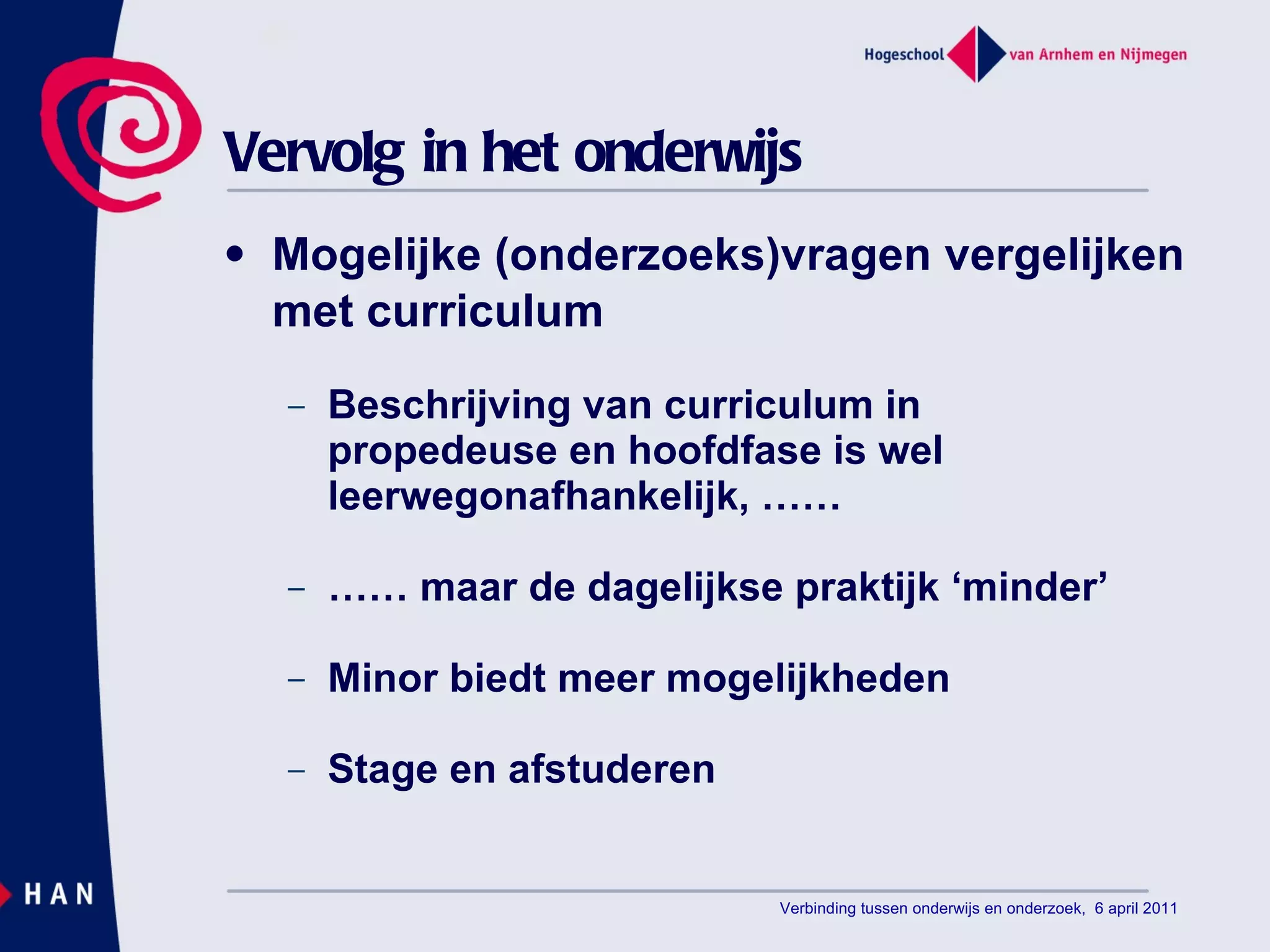Vervolg in het onderwijs Mogelijke (onderzoeks)vragen vergelijken met curriculum Beschrijving van curriculum in propedeuse en hoofdfase is wel leerwegonafhankelijk, …… ……  maar de dagelijkse praktijk ‘minder’ Minor biedt meer mogelijkheden Stage en afstuderen  Verbinding tussen onderwijs en onderzoek,  6 april 2011 