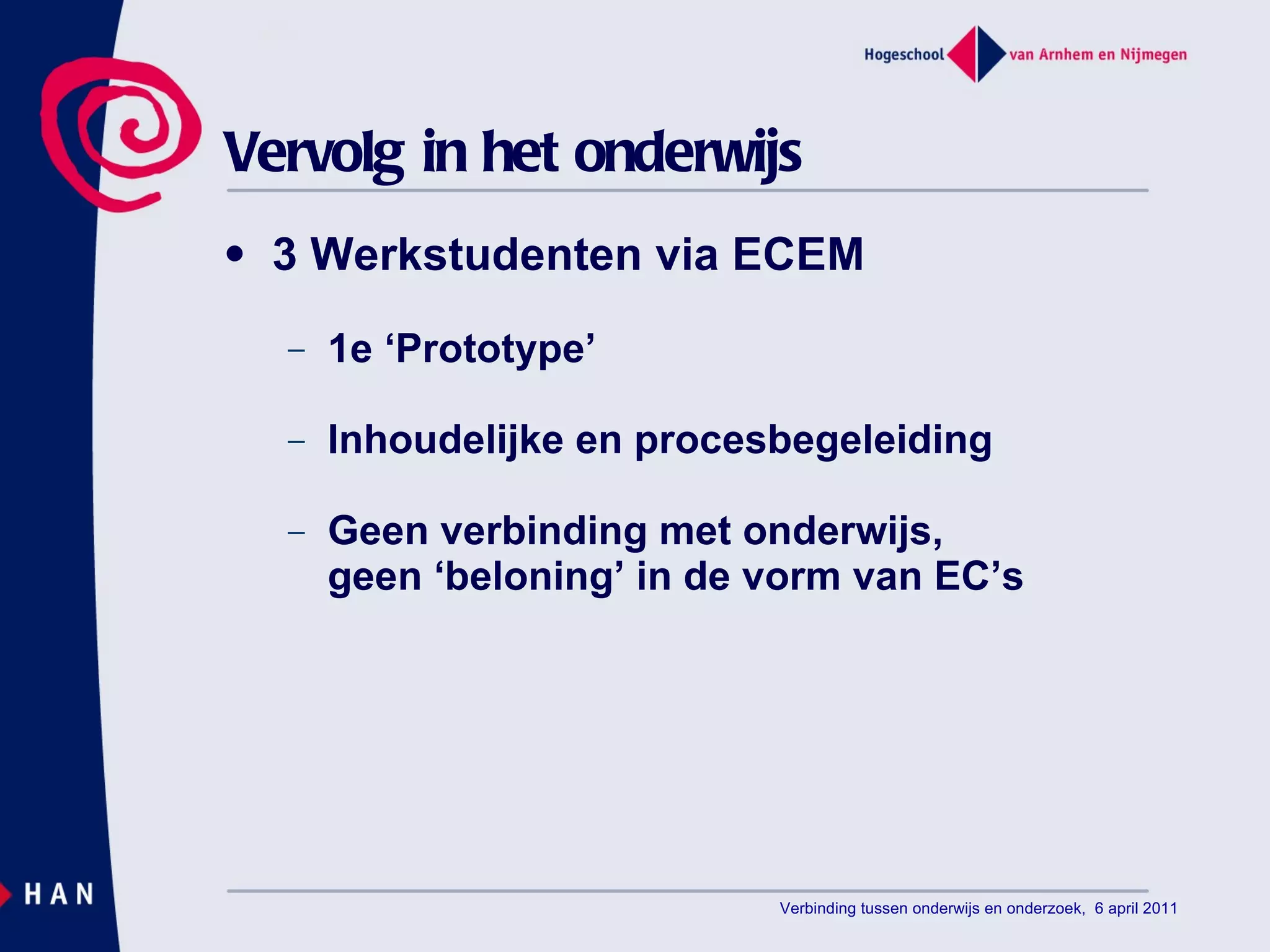 Vervolg in het onderwijs 3 Werkstudenten via ECEM 1e ‘Prototype’ Inhoudelijke en procesbegeleiding Geen verbinding met onderwijs, geen ‘beloning’ in de vorm van EC’s Verbinding tussen onderwijs en onderzoek,  6 april 2011 
