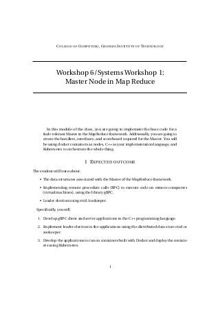 COLLEGE OF COMPUTING, GEORGIA INSTITUTE OF TECHNOLOGY
Workshop 6/Systems Workshop 1:
Master Node in Map Reduce
In this module of the class, you are going to implement the base code for a
fault-tolerant Master in the MapReduce framework. Additionally, you are going to
create the handlers, interfaces, and scoreboard required for the Master. You will
be using docker containers as nodes, C++ as your implementation language, and
Kubernetes to orchestrate the whole thing.
1 EXPECTED OUTCOME
The student will learn about:
• The data structures associated with the Master of the MapReduce framework.
• Implementing remote procedure calls (RPC) to execute code on remote computers
(virtual machines), using the library gRPC.
• Leader election using etcd/zookeeper.
Specifically, you will:
1. Develop gRPC client and server applications in the C++ programming language.
2. Implement leader election in the applications using the distributed data store etcd or
zookeeper.
3. Develop the applications to run on containers built with Docker and deploy the contain-
ers using Kubernetes.
1
 