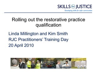 Rolling out the restorative practice qualification Linda Millington and Kim Smith RJC Practitioners’ Training Day 20 April 2010 