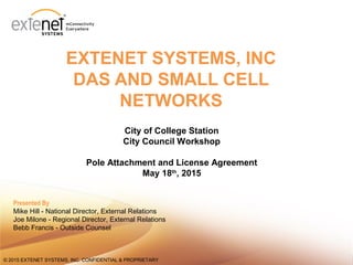11© 2015 EXTENET SYSTEMS, INC. CONFIDENTIAL & PROPRIETARY© 2015 EXTENET SYSTEMS, INC. CONFIDENTIAL & PROPRIETARY
EXTENET SYSTEMS, INC
DAS AND SMALL CELL
NETWORKS
City of College Station
City Council Workshop
Pole Attachment and License Agreement
May 18th
, 2015
Presented By
Mike Hill - National Director, External Relations
Joe Milone - Regional Director, External Relations
Bebb Francis - Outside Counsel
 