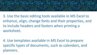 3. Use the basic editing tools available in MS Excel to
enhance, align, change fonts and their properties, and
to include headers and footers when printing a
worksheet.
4. Use templates available in MS Excel to prepare
specific types of documents, such as calendars, and
planners.
 