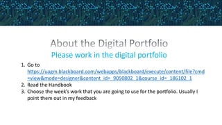 Please work in the digital portfolio
1. Go to
https://uagm.blackboard.com/webapps/blackboard/execute/content/file?cmd
=view&mode=designer&content_id=_9050802_1&course_id=_186102_1
2. Read the Handbook
3. Choose the week’s work that you are going to use for the portfolio. Usually I
point them out in my feedback
 