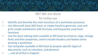 • Identify and describe the main functions of a worksheet processor.
• Use Microsoft Excel (MS Excel, or simply Excel) to generate, save and
print simple worksheets with formulas and frequently used Excel
functions.
• Use the basic editing tools available in MS Excel to enhance, align, change
fonts and their properties, and to include headers and footers when
printing a worksheet.
• Use templates available in MS Excel to prepare specific types of
documents, such as calendars, and planners.
• … and all of that in English!
 