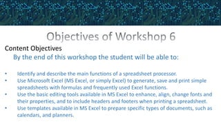 Content Objectives
By the end of this workshop the student will be able to:
• Identify and describe the main functions of a spreadsheet processor.
• Use Microsoft Excel (MS Excel, or simply Excel) to generate, save and print simple
spreadsheets with formulas and frequently used Excel functions.
• Use the basic editing tools available in MS Excel to enhance, align, change fonts and
their properties, and to include headers and footers when printing a spreadsheet.
• Use templates available in MS Excel to prepare specific types of documents, such as
calendars, and planners.
 