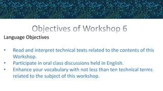Language Objectives
• Read and interpret technical texts related to the contents of this
Workshop.
• Participate in oral class discussions held in English.
• Enhance your vocabulary with not less than ten technical terms
related to the subject of this workshop.
 