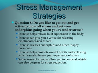 Stress ManagementStress Management
StrategiesStrategies
Question 8: Do you like to get out and get
active to blow off steam and get your
endorphins going when you're under stress?
Exercise helps release built-up tension in the body.
Exercise can give you a venue for releasing
emotional tension as well.
Exercise releases endorphins and other "happy
hormones.
Exercise helps promote overall health and wellbeing,
which can also lessen your experience of stress.
Some forms of exercise allow you to be social, which
can also be great for stress reduction.
www.life-without-limits.co
 