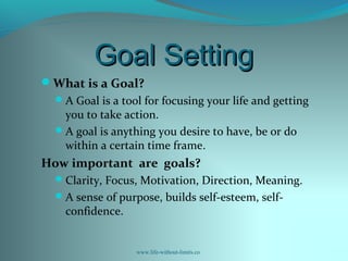 Goal SettingGoal Setting
What is a Goal?
A Goal is a tool for focusing your life and getting
you to take action.
A goal is anything you desire to have, be or do
within a certain time frame.
How important are goals?
Clarity, Focus, Motivation, Direction, Meaning.
A sense of purpose, builds self-esteem, self-
confidence.
www.life-without-limits.co
 