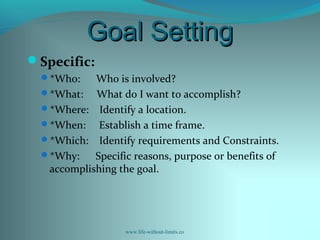 Goal SettingGoal Setting
Specific:
*Who: Who is involved?
*What: What do I want to accomplish?
*Where: Identify a location.
*When: Establish a time frame.
*Which: Identify requirements and Constraints.
*Why: Specific reasons, purpose or benefits of
accomplishing the goal.
www.life-without-limits.co
 