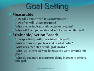 Goal SettingGoal Setting
Measurable:
How will I know when it is accomplished?
How often will I assess progress?
What are my indicators of success or progress?
What will keep you motivated and focused on the goal?
Attainable/ Action Based:
How specifically will you achieve this goal?
What actions will you take and in what order?
What does each step or sub-goal involve?
What will others see you doing as you work towards this
goal?
What do you need to start/stop doing in order to achieve
this goal.
www.life-without-limits.co
 