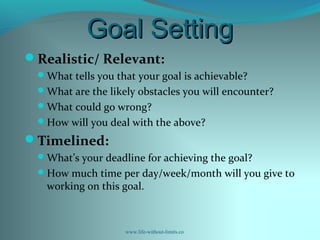 Goal SettingGoal Setting
Realistic/ Relevant:
What tells you that your goal is achievable?
What are the likely obstacles you will encounter?
What could go wrong?
How will you deal with the above?
Timelined:
What’s your deadline for achieving the goal?
How much time per day/week/month will you give to
working on this goal.
www.life-without-limits.co
 