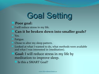 Goal SettingGoal Setting
Poor goal:
I will reduce stress in my life.
Can it be broken down into smaller goals?
 Yes.
 Fatigue.
 Chose to alter my sleep pattern.
 Looked at what I wanted to do, what methods were available
and what I was interested in (meditation).
Goal: I will reduce stress in my life by
meditation to improve sleep.
Is this a SMART Goal?
www.life-without-limits.co
 