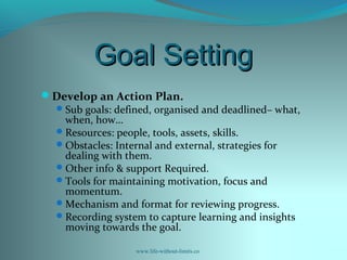 Goal SettingGoal Setting
Develop an Action Plan.
Sub goals: defined, organised and deadlined– what,
when, how…
Resources: people, tools, assets, skills.
Obstacles: Internal and external, strategies for
dealing with them.
Other info & support Required.
Tools for maintaining motivation, focus and
momentum.
Mechanism and format for reviewing progress.
Recording system to capture learning and insights
moving towards the goal.
www.life-without-limits.co
 