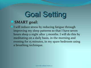 Goal SettingGoal Setting
SMART goal:
I will reduce stress by reducing fatigue through
improving my sleep patterns so that I have seven
hours sleep a night after 3 months. I will do this by
meditating on a daily basis, in the morning and
evening for 15 minutes, in my spare bedroom using
a breathing technique.
www.life-without-limits.co
 
